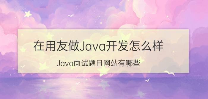 在用友做Java开发怎么样 Java面试题目网站有哪些？